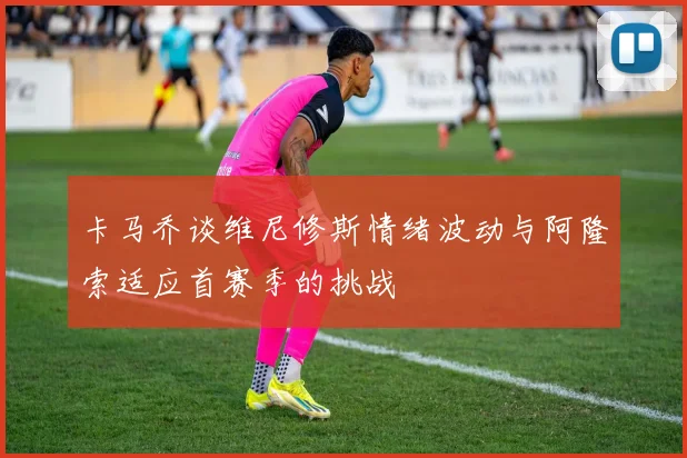 卡马乔谈维尼修斯情绪波动与阿隆索适应首赛季的挑战