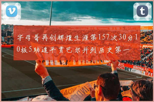 字母哥再创辉煌生涯第157次30分10板5助追平贾巴尔并列历史第一