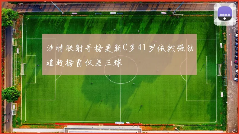 沙特联射手榜更新C罗41岁依然强劲追赶榜首仅差三球