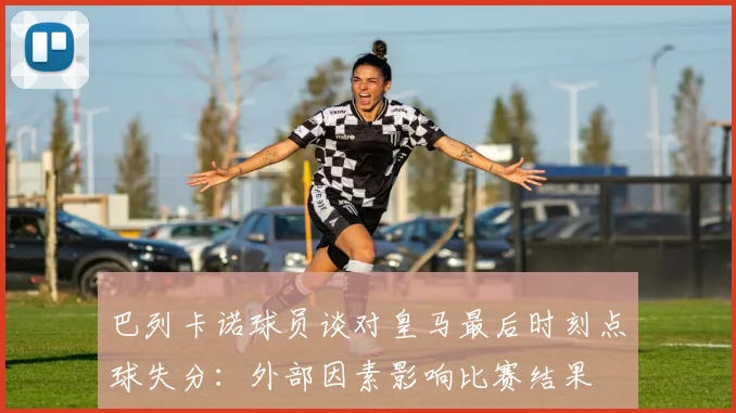 巴列卡诺球员谈对皇马最后时刻点球失分：外部因素影响比赛结果