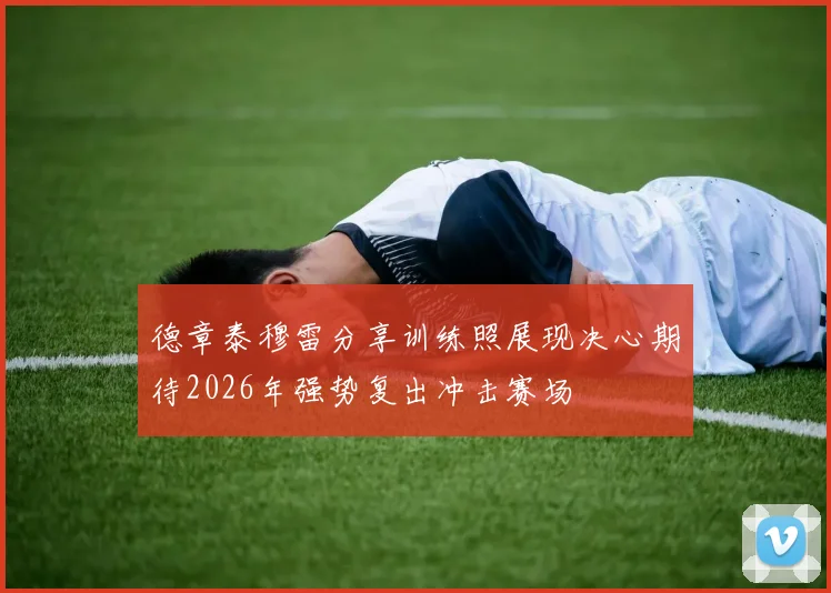 德章泰穆雷分享训练照展现决心期待2026年强势复出冲击赛场