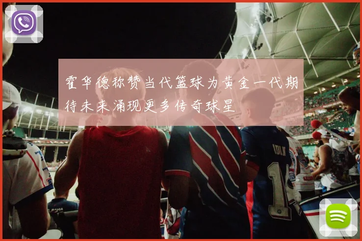 霍华德称赞当代篮球为黄金一代期待未来涌现更多传奇球星