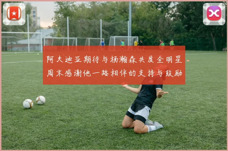 阿夫迪亚期待与杨瀚森共度全明星周末感谢他一路相伴的支持与鼓励