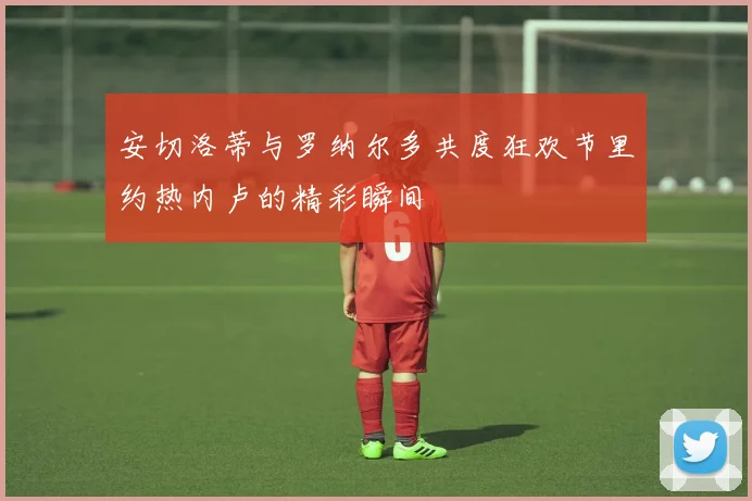 安切洛蒂与罗纳尔多共度狂欢节里约热内卢的精彩瞬间