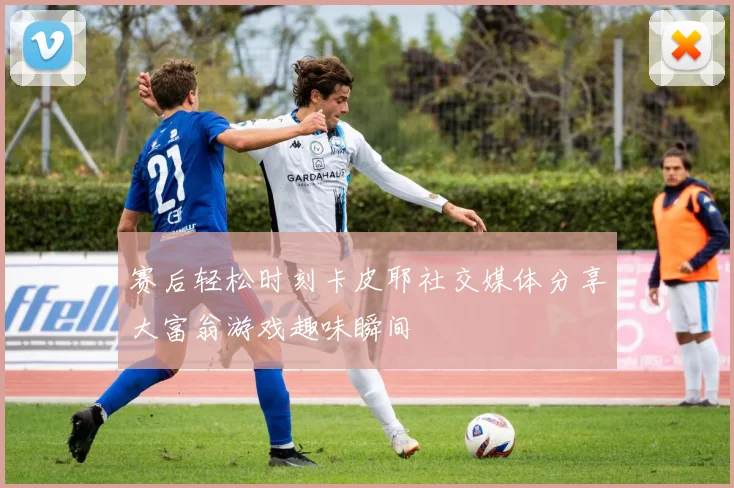 赛后轻松时刻卡皮耶社交媒体分享大富翁游戏趣味瞬间