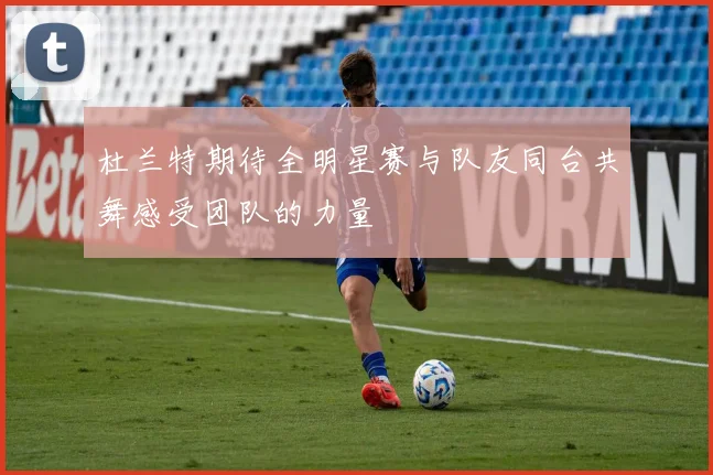 杜兰特期待全明星赛与队友同台共舞感受团队的力量