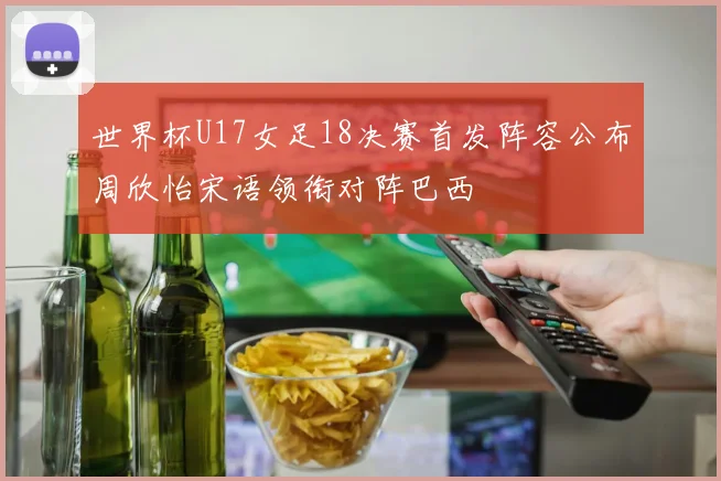 世界杯U17女足18决赛首发阵容公布周欣怡宋语领衔对阵巴西