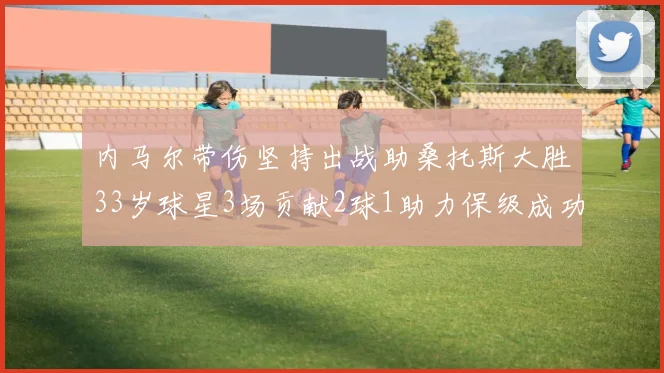 内马尔带伤坚持出战助桑托斯大胜33岁球星3场贡献2球1助力保级成功