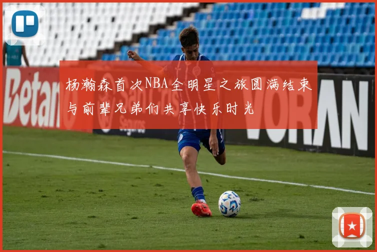 杨瀚森首次NBA全明星之旅圆满结束与前辈兄弟们共享快乐时光