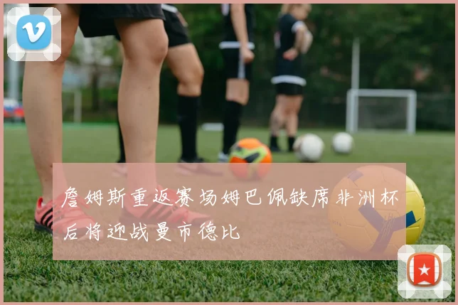 詹姆斯重返赛场姆巴佩缺席非洲杯后将迎战曼市德比