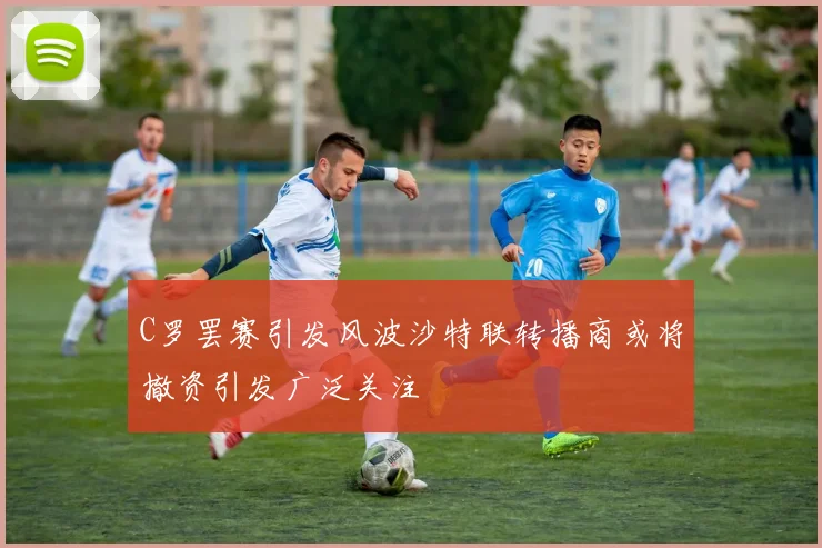 C罗罢赛引发风波沙特联转播商或将撤资引发广泛关注