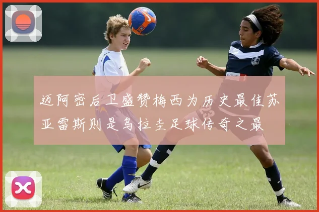 迈阿密后卫盛赞梅西为历史最佳苏亚雷斯则是乌拉圭足球传奇之最