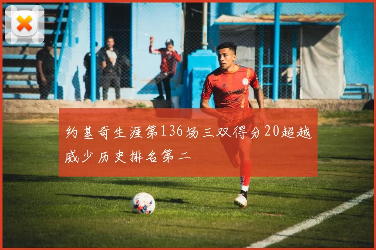 约基奇生涯第136场三双得分20超越威少历史排名第二