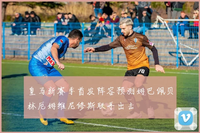 皇马新赛季首发阵容预测姆巴佩贝林厄姆维尼修斯联手出击