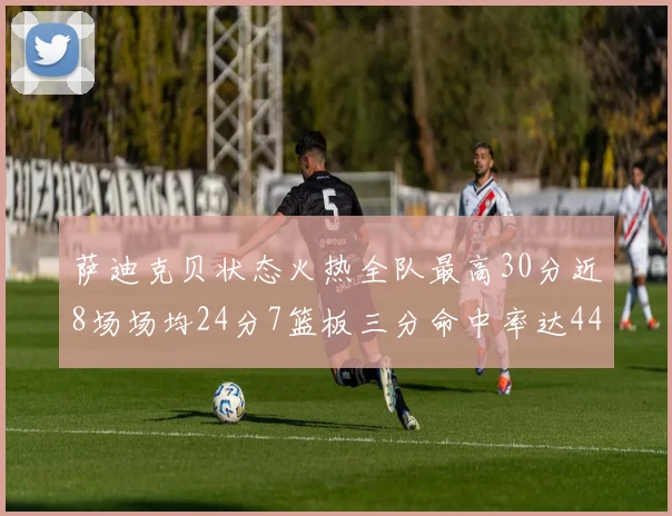 萨迪克贝状态火热全队最高30分近8场场均24分7篮板三分命中率达44