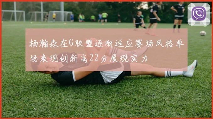 杨瀚森在G联盟逐渐适应赛场风格单场表现创新高22分展现实力