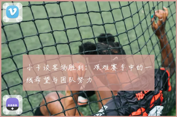 小卡谈客场胜利：艰难赛季中的一线希望与团队努力
