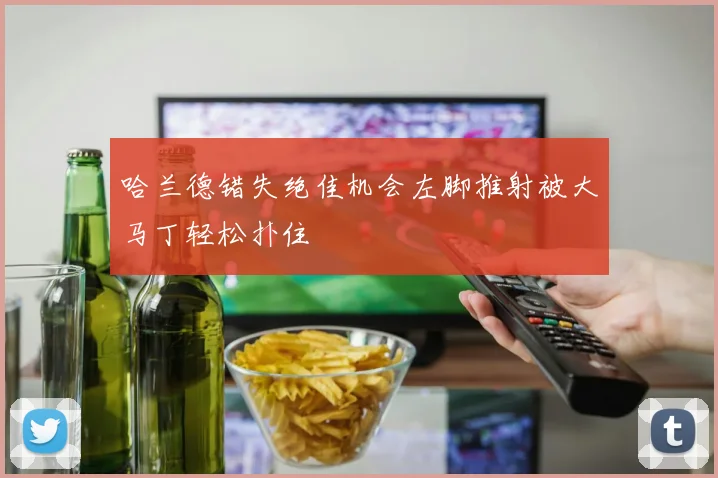哈兰德错失绝佳机会左脚推射被大马丁轻松扑住