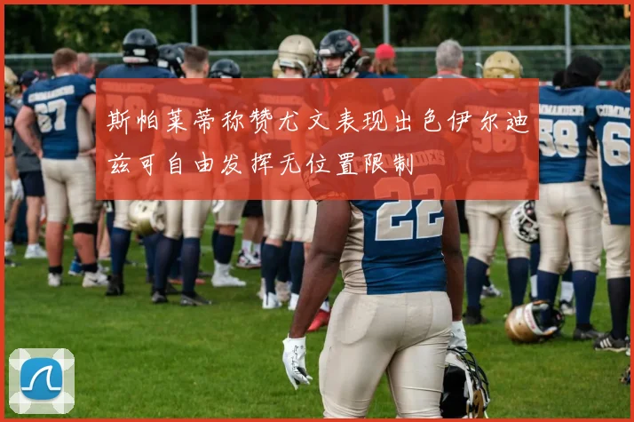 斯帕莱蒂称赞尤文表现出色伊尔迪兹可自由发挥无位置限制