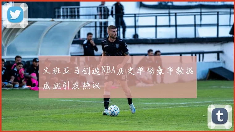 文班亚马创造NBA历史单场豪华数据成就引发热议