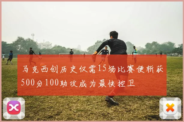 马克西创历史仅需15场比赛便斩获500分100助攻成为最快控卫