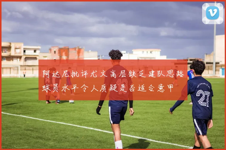 阿达尼批评尤文高层缺乏建队思路球员水平令人质疑是否适合意甲