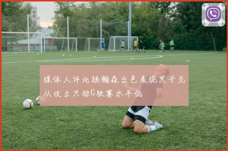 媒体人评论杨瀚森出色表现黑子无从攻击只称G联赛水平低