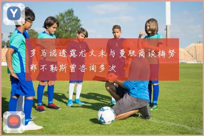 罗马诺透露尤文未与曼联商谈梅努那不勒斯曾咨询多次