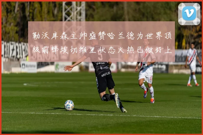 勒沃库森主帅盛赞哈兰德为世界顶级前锋埃切维里状态火热已做好上场准备