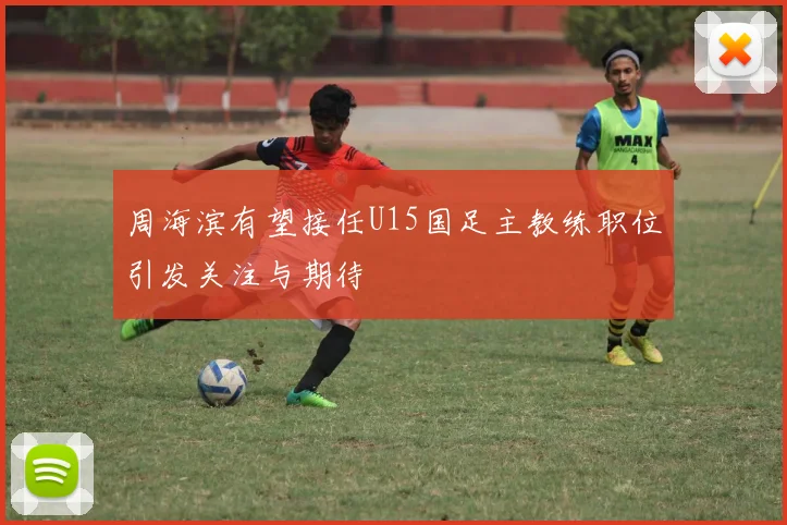周海滨有望接任U15国足主教练职位引发关注与期待
